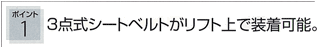 ポイント1：3点式シートベルトがリフト上で装着可能。